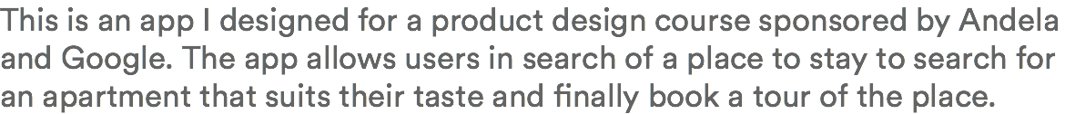 This is an app I designed for a product design course sponsored by Andela and Google. The app allows users in search of a place to stay to search for an apartment that suits their taste and finally book a tour of the place.